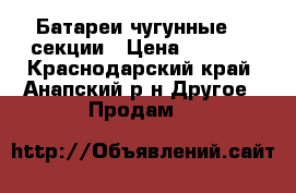 Батареи чугунные 23 секции › Цена ­ 1 000 - Краснодарский край, Анапский р-н Другое » Продам   